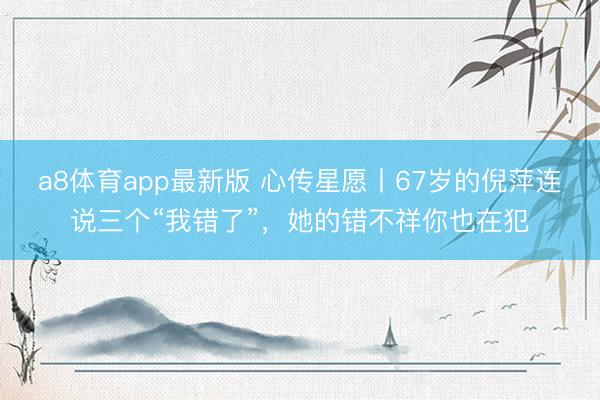 a8体育app最新版 心传星愿丨67岁的倪萍连说三个“我错了”，她的错不祥你也在犯