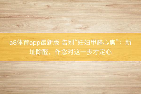 a8体育app最新版 告别“妊妇甲醛心焦”：新址除醛，作念对这一步才定心