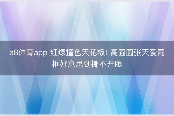 a8体育app 红绿撞色天花板! 高圆圆张天爱同框好意思到挪不开眼